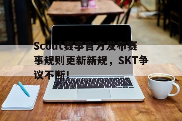  Scout赛事官方发布赛事规则更新新规，SKT争议不断！